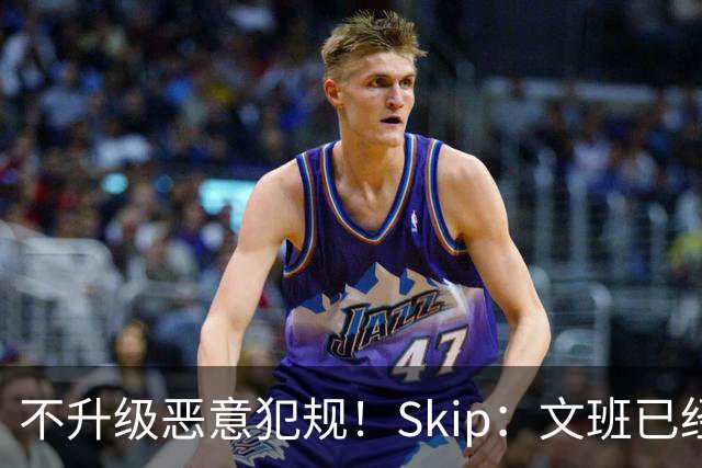 不升级恶意犯规！Skip：文班已经成为联盟被保护得最好的球员