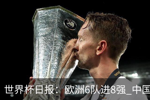世界杯日报：欧洲6队进8强 中国足协辟谣“拒佛得角友谊赛邀请”