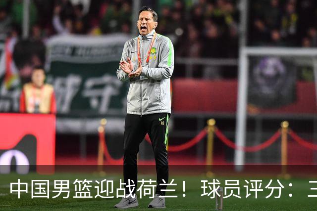 中国男篮迎战荷兰！球员评分：三人满分、五人合格、四人状态不佳