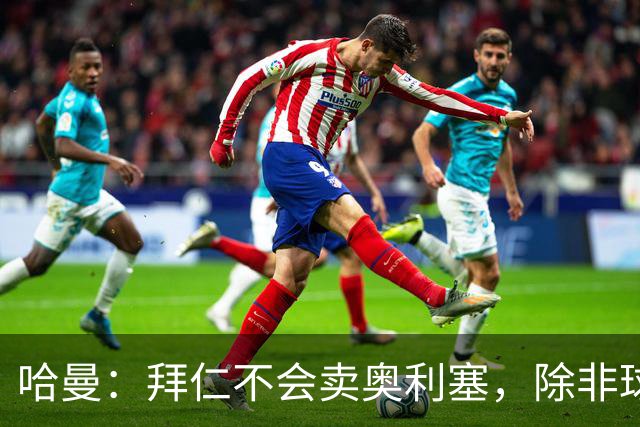 哈曼：拜仁不会卖奥利塞，除非球员主动要求去皇马