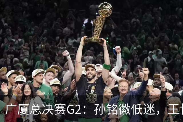 广厦总决赛G2：孙铭徽低迷，王博何以不敢换人？