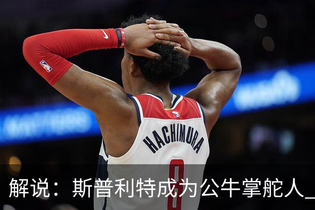 解说：斯普利特成为公牛掌舵人 开拓者老板坚信自己的运营逻辑？