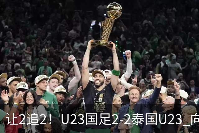 让2追2！U23国足2-2泰国U23 向余望李新翔破门 鲍世蒙送礼+助攻