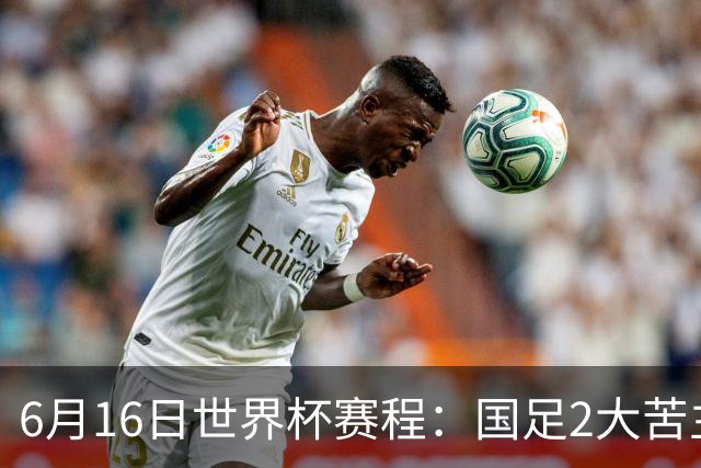 6月16日世界杯赛程：国足2大苦主首秀！CCTV5直播世界杯！世界杯赛程表一览